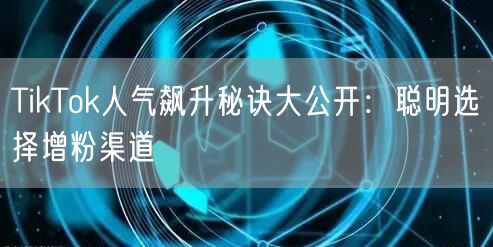 TikTok人气飙升秘诀大公开：聪明选择增粉渠道