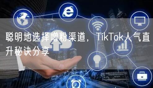 聪明地选择增粉渠道，TikTok人气直升秘诀分享