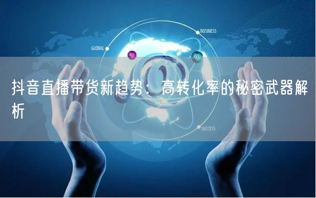 抖音直播带货新趋势：高转化率的秘密武器解析