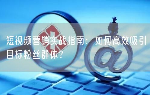 短视频营销实战指南：如何高效吸引目标粉丝群体？