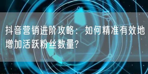 抖音营销进阶攻略：如何精准有效地增加活跃粉丝数量?