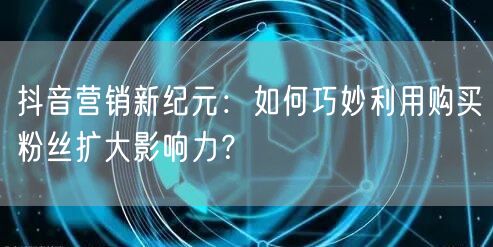 抖音营销新纪元：如何巧妙利用购买粉丝扩大影响力？