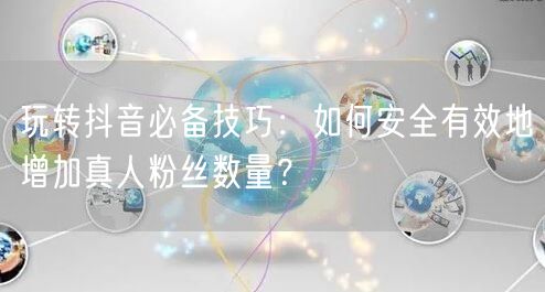 玩转抖音必备技巧：如何安全有效地增加真人粉丝数量？