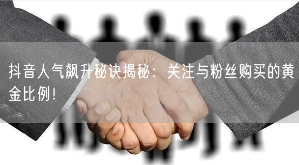 抖音人气飙升秘诀揭秘：关注与粉丝购买的黄金比例！