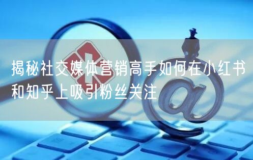 揭秘社交媒体营销高手如何在小红书和知乎上吸引粉丝关注