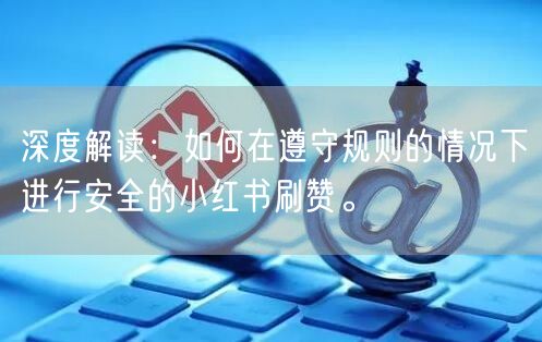 深度解读：如何在遵守规则的情况下进行安全的小红书刷赞。